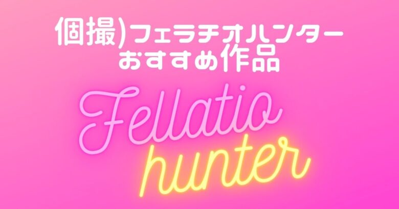 【個撮フェラ】フェラチオハンターおすすめエロ動画22選